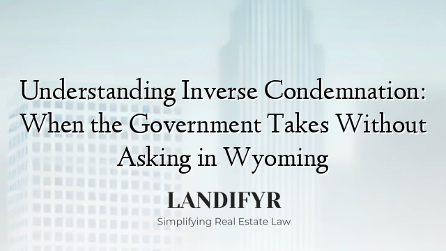 Understanding Inverse Condemnation: When the Government Takes Without Asking in Wyoming
