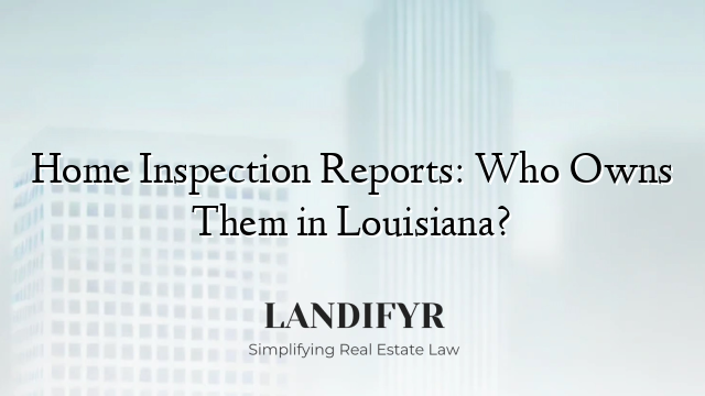 Home Inspection Reports: Who Owns Them in Louisiana?