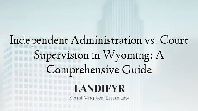Independent Administration vs. Court Supervision in Wyoming: A Comprehensive Guide